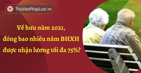Về hưu năm 2021, đóng bao nhiêu năm BHXH được nhận lương tối đa 75%?
